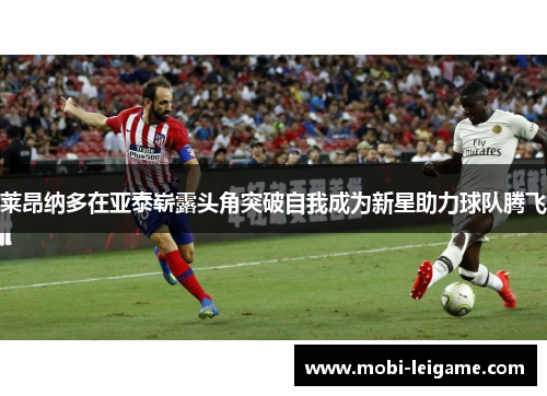 莱昂纳多在亚泰崭露头角突破自我成为新星助力球队腾飞